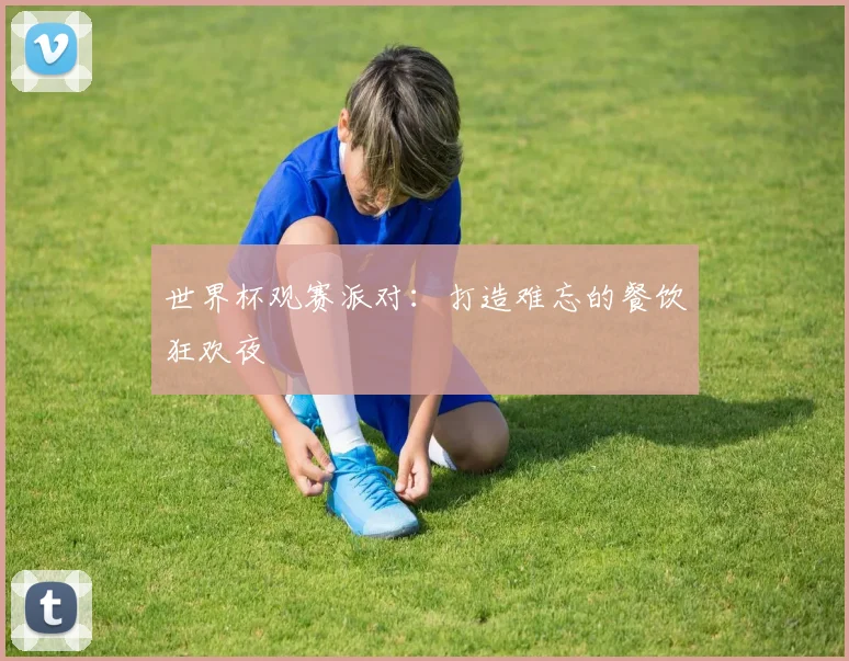 世界杯观赛派对:打造难忘的餐饮狂欢夜