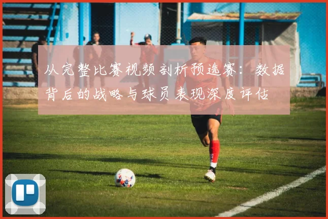 从完整比赛视频剖析预选赛：数据背后的战略与球员表现深度评估