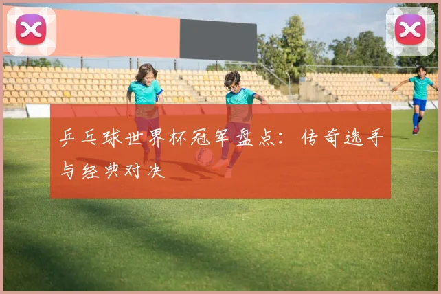 乒乓球世界杯冠军盘点：传奇选手与经典对决