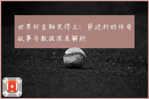 世界杯金靴奖得主：萨连科的传奇故事与数据深度解析
