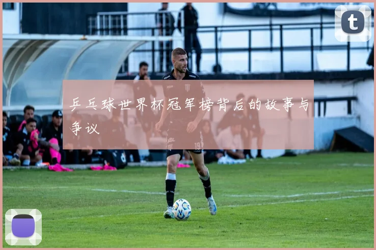 乒乓球世界杯冠军榜背后的故事与争议