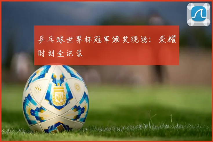 乒乓球世界杯冠军颁奖现场：荣耀时刻全记录
