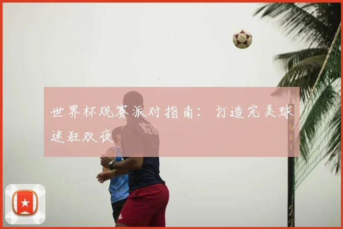 世界杯观赛派对指南：打造完美球迷狂欢夜