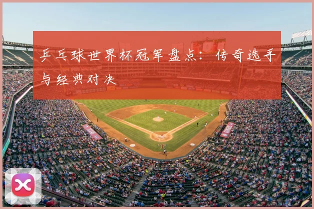 乒乓球世界杯冠军盘点:传奇选手与经典对决