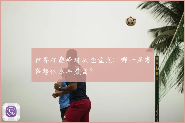 世界杯巅峰对决全盘点：哪一届赛事整体水平最高？