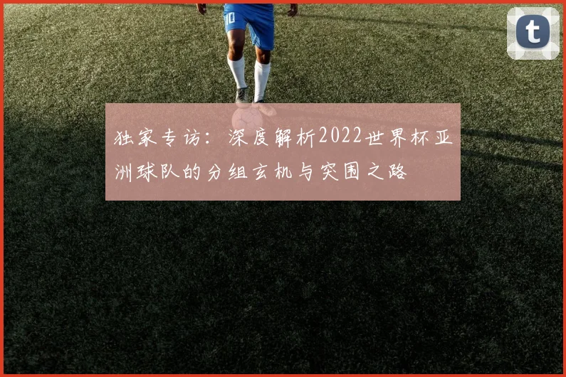 独家专访：深度解析2022世界杯亚洲球队的分组玄机与突围之路